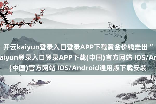 开云kaiyun登录入口登录APP下载黄金价钱走出“过山车”行情-开云kaiyun登录入口登录APP下载(中国)官方网站 IOS/Android通用版下载安装