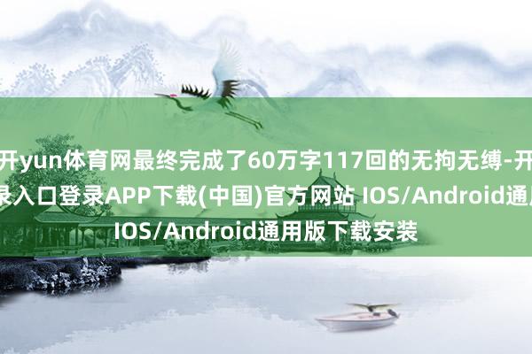 开yun体育网最终完成了60万字117回的无拘无缚-开云kaiyun登录入口登录APP下载(中国)官方网站 IOS/Android通用版下载安装