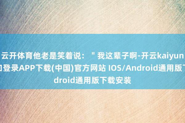 云开体育他老是笑着说:"我这辈子啊-开云kaiyun登录入口登录APP下载(中国)官方网站 IOS/Android通用版下载安装