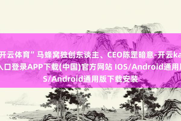 开云体育”马蜂窝独创东谈主、CEO陈罡暗意-开云kaiyun登录入口登录APP下载(中国)官方网站 IOS/Android通用版下载安装