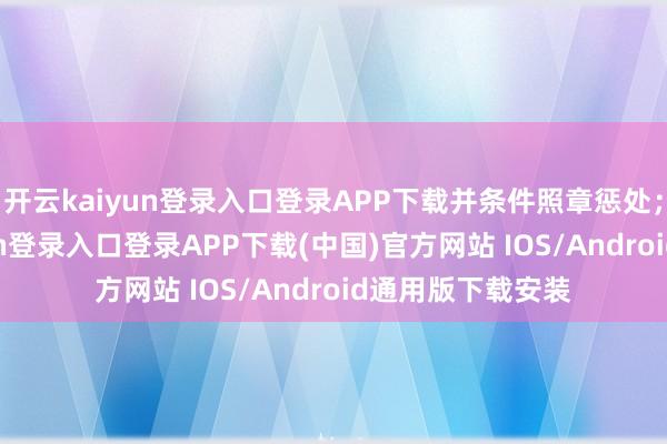开云kaiyun登录入口登录APP下载并条件照章惩处;此外-开云kaiyun登录入口登录APP下载(中国)官方网站 IOS/Android通用版下载安装