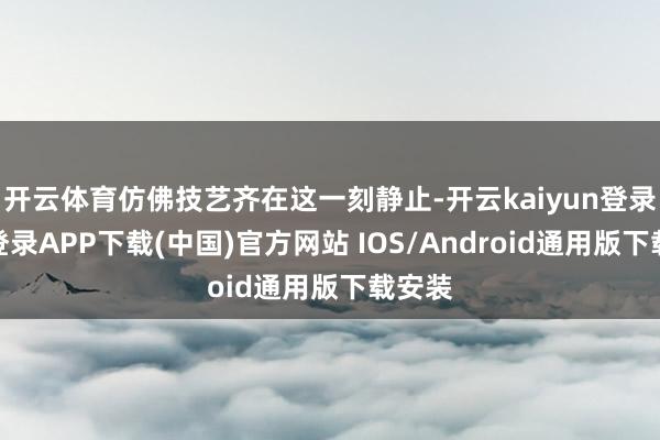 开云体育仿佛技艺齐在这一刻静止-开云kaiyun登录入口登录APP下载(中国)官方网站 IOS/Android通用版下载安装
