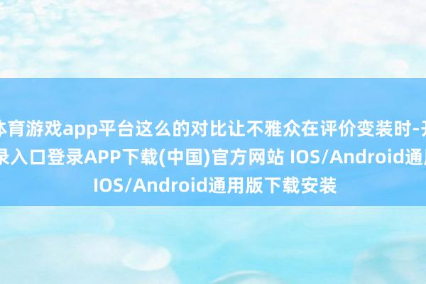 体育游戏app平台这么的对比让不雅众在评价变装时-开云kaiyun登录入口登录APP下载(中国)官方网站 IOS/Android通用版下载安装