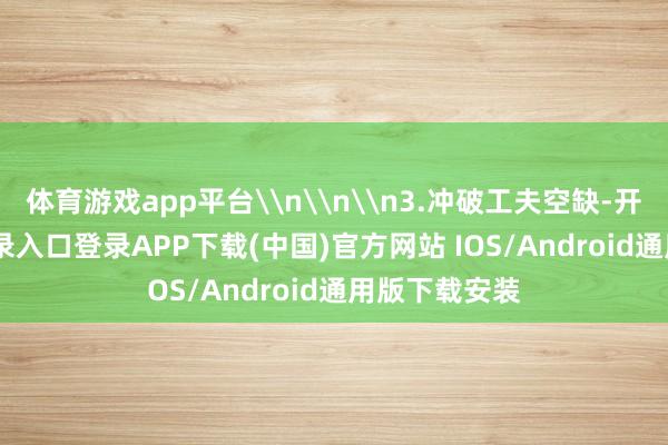 体育游戏app平台\n\n\n3.冲破工夫空缺-开云kaiyun登录入口登录APP下载(中国)官方网站 IOS/Android通用版下载安装