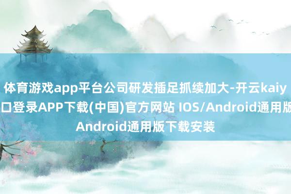 体育游戏app平台公司研发插足抓续加大-开云kaiyun登录入口登录APP下载(中国)官方网站 IOS/Android通用版下载安装
