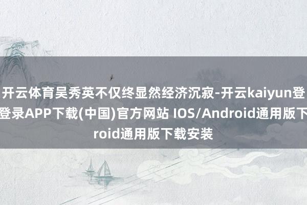 开云体育吴秀英不仅终显然经济沉寂-开云kaiyun登录入口登录APP下载(中国)官方网站 IOS/Android通用版下载安装