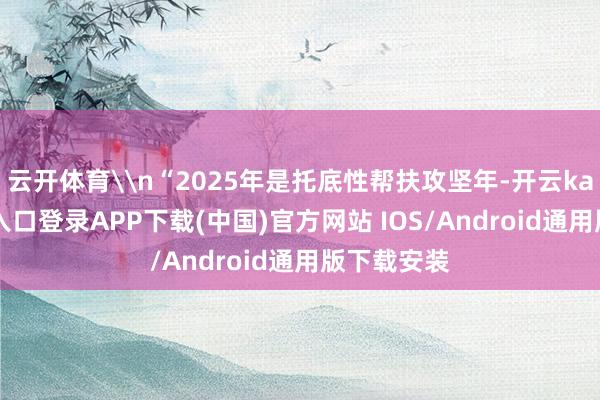 云开体育\n“2025年是托底性帮扶攻坚年-开云kaiyun登录入口登录APP下载(中国)官方网站 IOS/Android通用版下载安装