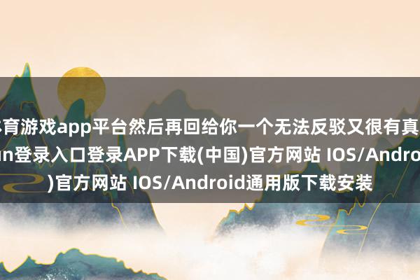 体育游戏app平台然后再回给你一个无法反驳又很有真谛的回应-开云kaiyun登录入口登录APP下载(中国)官方网站 IOS/Android通用版下载安装