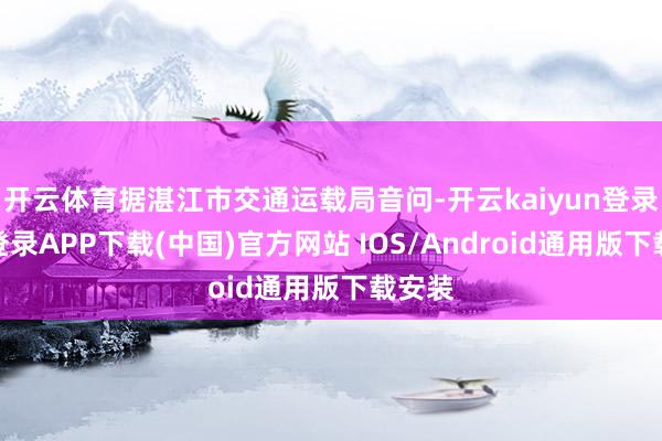 开云体育据湛江市交通运载局音问-开云kaiyun登录入口登录APP下载(中国)官方网站 IOS/Android通用版下载安装