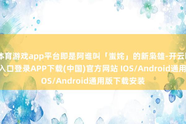 体育游戏app平台即是阿谁叫「蚩姹」的新枭雄-开云kaiyun登录入口登录APP下载(中国)官方网站 IOS/Android通用版下载安装