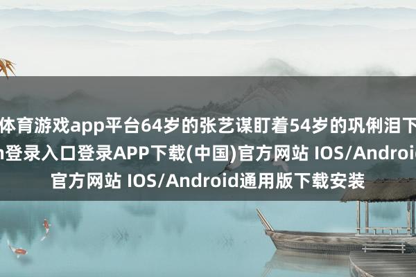 体育游戏app平台64岁的张艺谋盯着54岁的巩俐泪下如雨-开云kaiyun登录入口登录APP下载(中国)官方网站 IOS/Android通用版下载安装