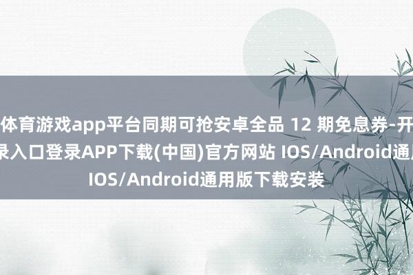 体育游戏app平台同期可抢安卓全品 12 期免息券-开云kaiyun登录入口登录APP下载(中国)官方网站 IOS/Android通用版下载安装