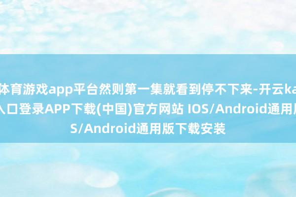 体育游戏app平台然则第一集就看到停不下来-开云kaiyun登录入口登录APP下载(中国)官方网站 IOS/Android通用版下载安装