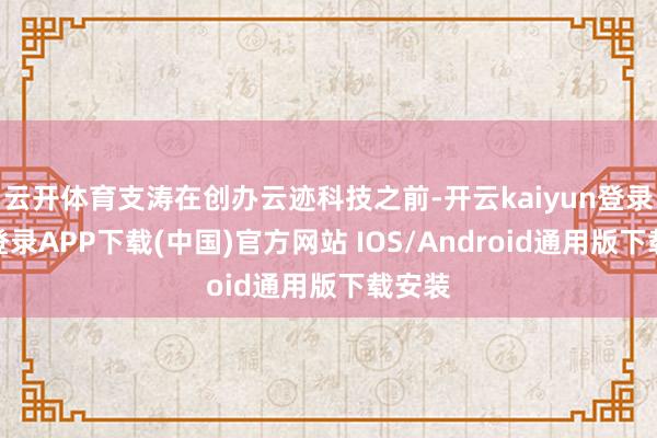 云开体育支涛在创办云迹科技之前-开云kaiyun登录入口登录APP下载(中国)官方网站 IOS/Android通用版下载安装