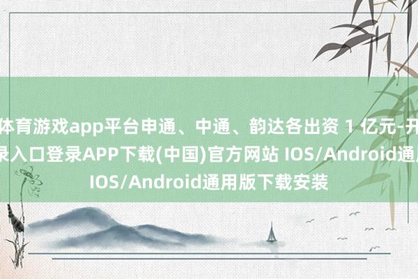 体育游戏app平台申通、中通、韵达各出资 1 亿元-开云kaiyun登录入口登录APP下载(中国)官方网站 IOS/Android通用版下载安装