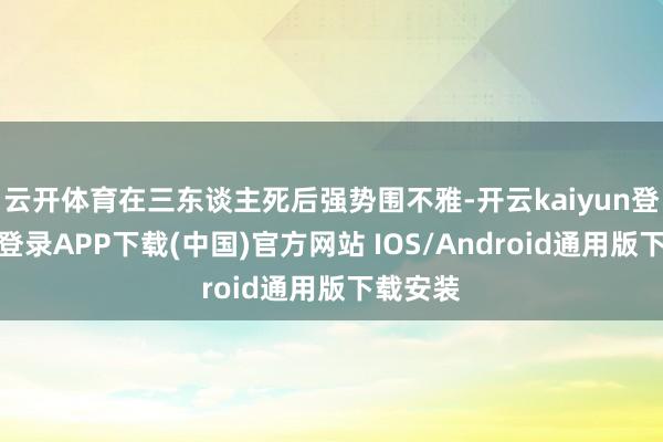 云开体育在三东谈主死后强势围不雅-开云kaiyun登录入口登录APP下载(中国)官方网站 IOS/Android通用版下载安装