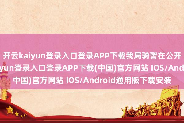 开云kaiyun登录入口登录APP下载我局骑警在公开手段展示时-开云kaiyun登录入口登录APP下载(中国)官方网站 IOS/Android通用版下载安装