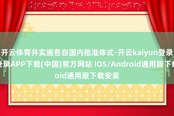 开云体育并实施各自国内批准体式-开云kaiyun登录入口登录APP下载(中国)官方网站 IOS/Android通用版下载安装