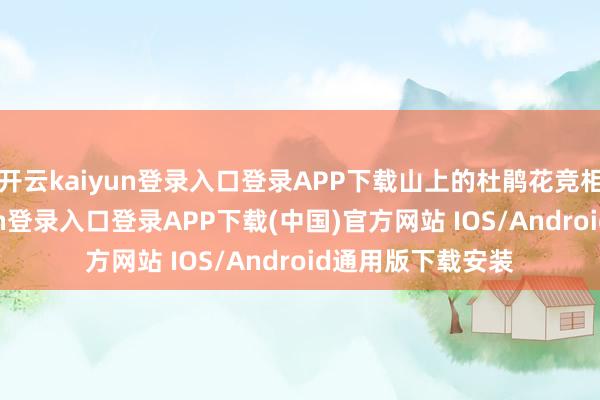 开云kaiyun登录入口登录APP下载山上的杜鹃花竞相绽放-开云kaiyun登录入口登录APP下载(中国)官方网站 IOS/Android通用版下载安装