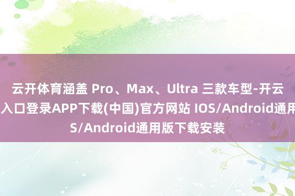 云开体育涵盖 Pro、Max、Ultra 三款车型-开云kaiyun登录入口登录APP下载(中国)官方网站 IOS/Android通用版下载安装