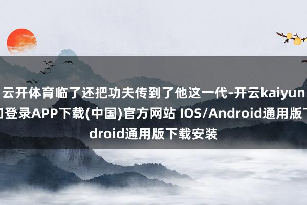 云开体育临了还把功夫传到了他这一代-开云kaiyun登录入口登录APP下载(中国)官方网站 IOS/Android通用版下载安装
