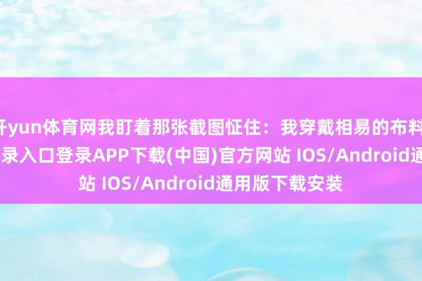 开yun体育网我盯着那张截图怔住：我穿戴相易的布料-开云kaiyun登录入口登录APP下载(中国)官方网站 IOS/Android通用版下载安装