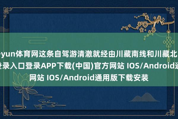 开yun体育网这条自驾游清澈就经由川藏南线和川藏北线-开云kaiyun登录入口登录APP下载(中国)官方网站 IOS/Android通用版下载安装