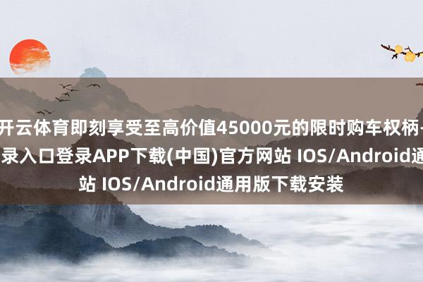 开云体育即刻享受至高价值45000元的限时购车权柄-开云kaiyun登录入口登录APP下载(中国)官方网站 IOS/Android通用版下载安装