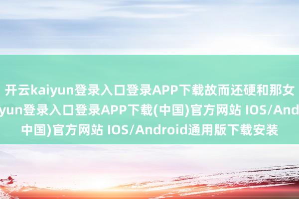 开云kaiyun登录入口登录APP下载故而还硬和那女网红杠上了-开云kaiyun登录入口登录APP下载(中国)官方网站 IOS/Android通用版下载安装