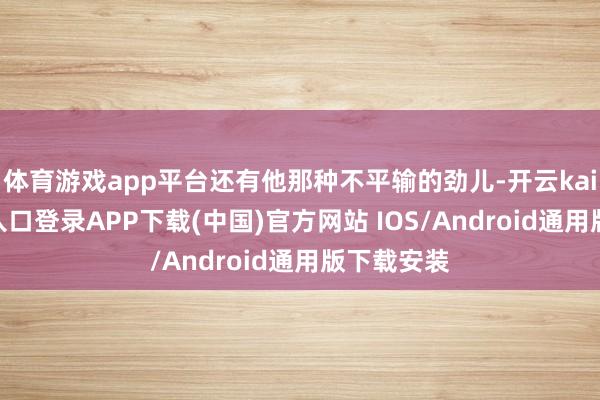 体育游戏app平台还有他那种不平输的劲儿-开云kaiyun登录入口登录APP下载(中国)官方网站 IOS/Android通用版下载安装