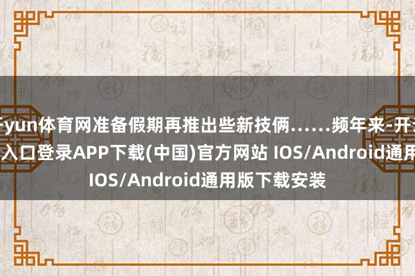 开yun体育网准备假期再推出些新技俩……频年来-开云kaiyun登录入口登录APP下载(中国)官方网站 IOS/Android通用版下载安装