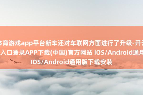 体育游戏app平台新车还对车联网方面进行了升级-开云kaiyun登录入口登录APP下载(中国)官方网站 IOS/Android通用版下载安装
