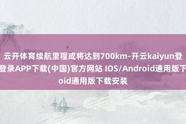 云开体育续航里程或将达到700km-开云kaiyun登录入口登录APP下载(中国)官方网站 IOS/Android通用版下载安装