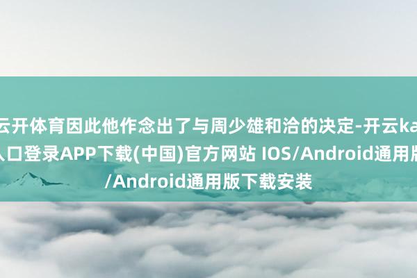 云开体育因此他作念出了与周少雄和洽的决定-开云kaiyun登录入口登录APP下载(中国)官方网站 IOS/Android通用版下载安装