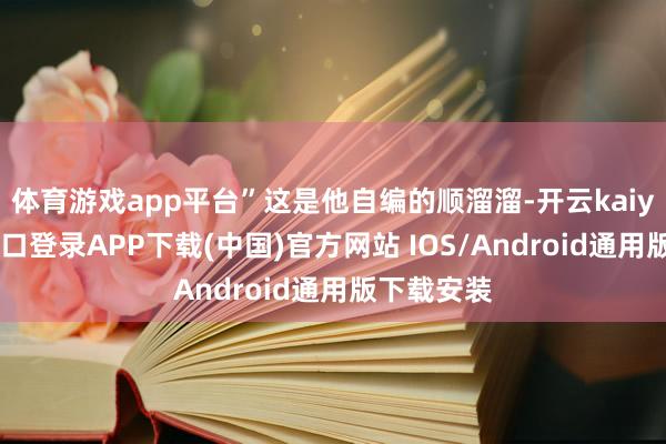体育游戏app平台”这是他自编的顺溜溜-开云kaiyun登录入口登录APP下载(中国)官方网站 IOS/Android通用版下载安装