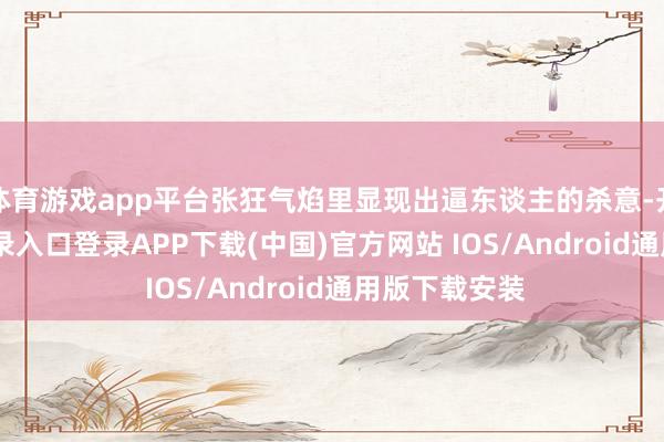 体育游戏app平台张狂气焰里显现出逼东谈主的杀意-开云kaiyun登录入口登录APP下载(中国)官方网站 IOS/Android通用版下载安装