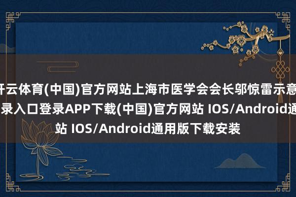 开云体育(中国)官方网站上海市医学会会长邬惊雷示意-开云kaiyun登录入口登录APP下载(中国)官方网站 IOS/Android通用版下载安装