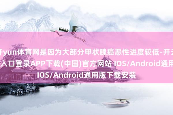 开yun体育网是因为大部分甲状腺癌恶性进度较低-开云kaiyun登录入口登录APP下载(中国)官方网站 IOS/Android通用版下载安装