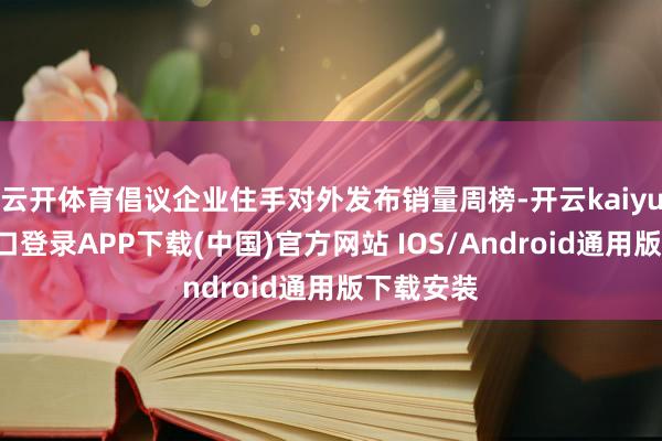 云开体育倡议企业住手对外发布销量周榜-开云kaiyun登录入口登录APP下载(中国)官方网站 IOS/Android通用版下载安装