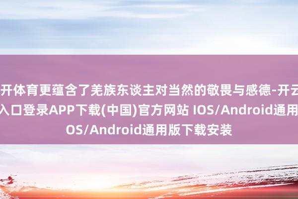 云开体育更蕴含了羌族东谈主对当然的敬畏与感德-开云kaiyun登录入口登录APP下载(中国)官方网站 IOS/Android通用版下载安装