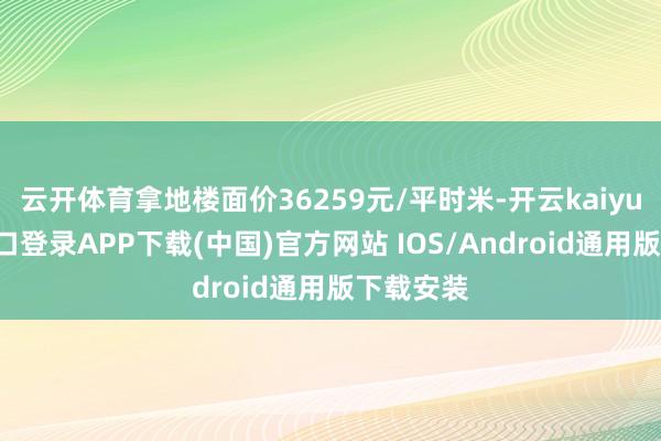 云开体育拿地楼面价36259元/平时米-开云kaiyun登录入口登录APP下载(中国)官方网站 IOS/Android通用版下载安装