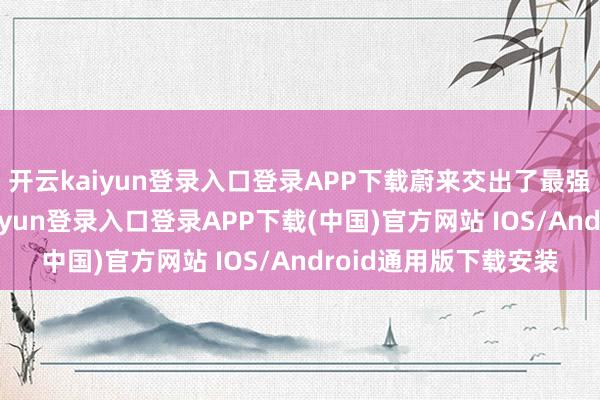 开云kaiyun登录入口登录APP下载蔚来交出了最强财务收获单-开云kaiyun登录入口登录APP下载(中国)官方网站 IOS/Android通用版下载安装