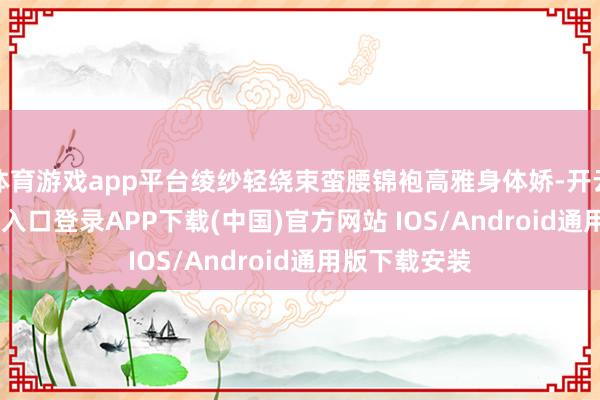 体育游戏app平台绫纱轻绕束蛮腰锦袍高雅身体娇-开云kaiyun登录入口登录APP下载(中国)官方网站 IOS/Android通用版下载安装