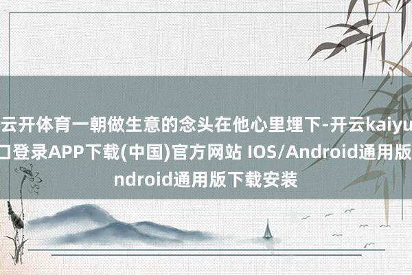 云开体育一朝做生意的念头在他心里埋下-开云kaiyun登录入口登录APP下载(中国)官方网站 IOS/Android通用版下载安装