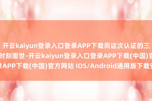 开云kaiyun登录入口登录APP下载而这次认证的三款机型瞻望将在更早时刻面世-开云kaiyun登录入口登录APP下载(中国)官方网站 IOS/Android通用版下载安装