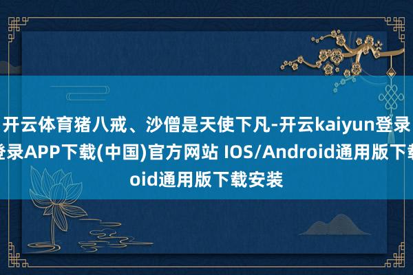 开云体育猪八戒、沙僧是天使下凡-开云kaiyun登录入口登录APP下载(中国)官方网站 IOS/Android通用版下载安装