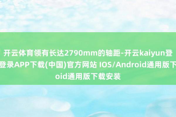 开云体育领有长达2790mm的轴距-开云kaiyun登录入口登录APP下载(中国)官方网站 IOS/Android通用版下载安装