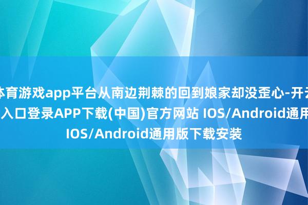 体育游戏app平台从南边荆棘的回到娘家却没歪心-开云kaiyun登录入口登录APP下载(中国)官方网站 IOS/Android通用版下载安装