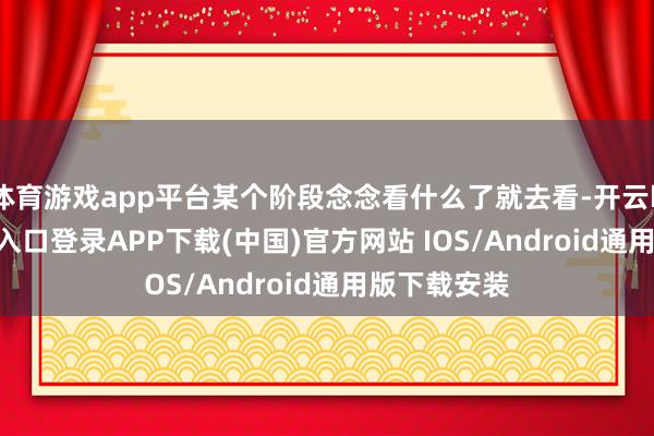 体育游戏app平台某个阶段念念看什么了就去看-开云kaiyun登录入口登录APP下载(中国)官方网站 IOS/Android通用版下载安装