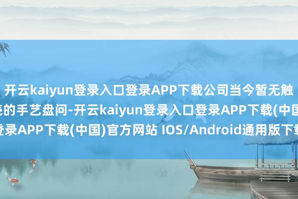 开云kaiyun登录入口登录APP下载公司当今暂无触及机器东谈主整套外壳的手艺盘问-开云kaiyun登录入口登录APP下载(中国)官方网站 IOS/Android通用版下载安装